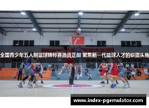全国青少年五人制篮球锦标赛激战正酣 聚焦新一代篮球人才的崭露头角