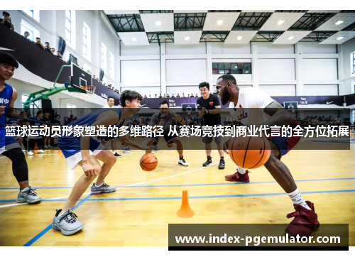 篮球运动员形象塑造的多维路径 从赛场竞技到商业代言的全方位拓展