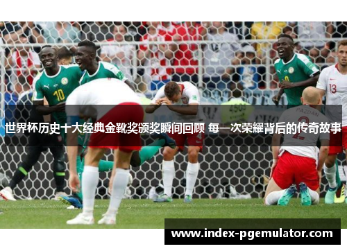 世界杯历史十大经典金靴奖颁奖瞬间回顾 每一次荣耀背后的传奇故事