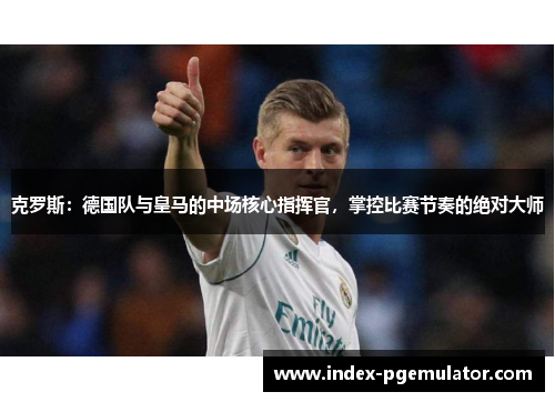 克罗斯：德国队与皇马的中场核心指挥官，掌控比赛节奏的绝对大师