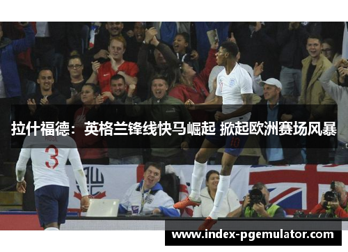 拉什福德：英格兰锋线快马崛起 掀起欧洲赛场风暴