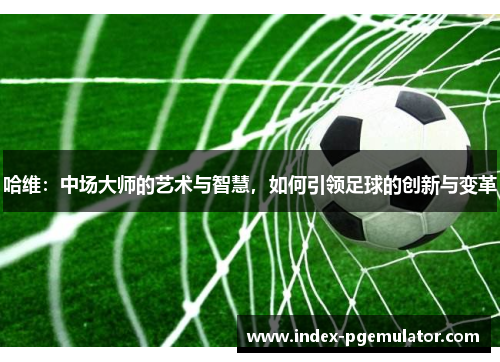 哈维：中场大师的艺术与智慧，如何引领足球的创新与变革