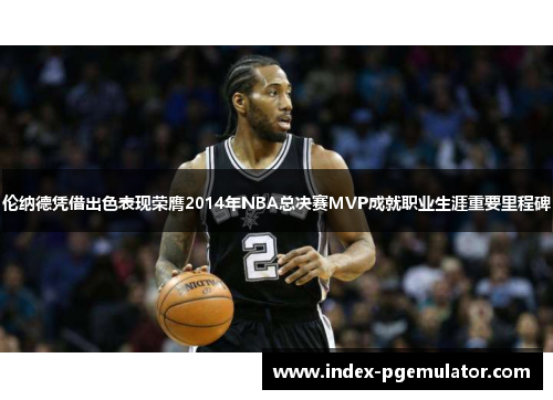伦纳德凭借出色表现荣膺2014年NBA总决赛MVP成就职业生涯重要里程碑