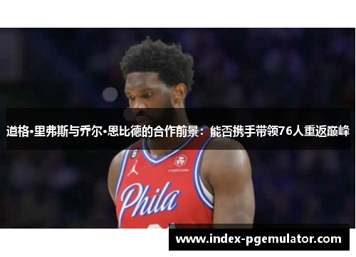 道格·里弗斯与乔尔·恩比德的合作前景：能否携手带领76人重返巅峰