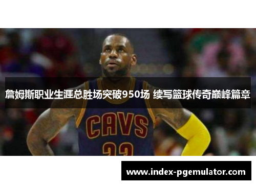 詹姆斯职业生涯总胜场突破950场 续写篮球传奇巅峰篇章