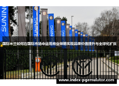 国际米兰如何在国际市场中运用商业策略实现品牌价值提升与全球化扩张
