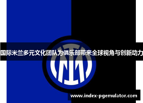 国际米兰多元文化团队为俱乐部带来全球视角与创新动力