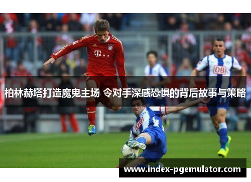 柏林赫塔打造魔鬼主场 令对手深感恐惧的背后故事与策略