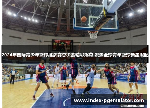 2024年国际青少年篮球挑战赛总决赛精彩落幕 聚焦全球青年篮球新星崛起
