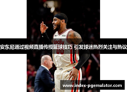 安东尼通过视频直播传授篮球技巧 引发球迷热烈关注与热议