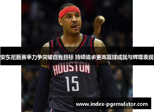 安东尼新赛季力争突破自我目标 持续追求更高篮球成就与辉煌表现