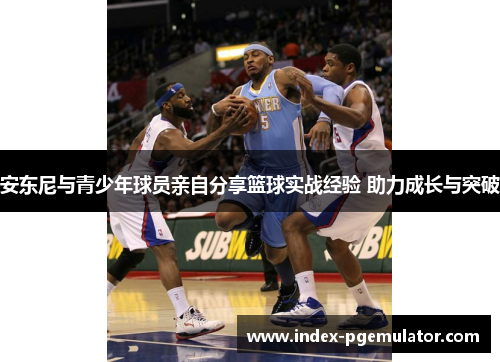 安东尼与青少年球员亲自分享篮球实战经验 助力成长与突破