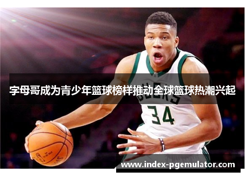 字母哥成为青少年篮球榜样推动全球篮球热潮兴起