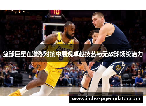 篮球巨星在激烈对抗中展现卓越技艺与无敌球场统治力