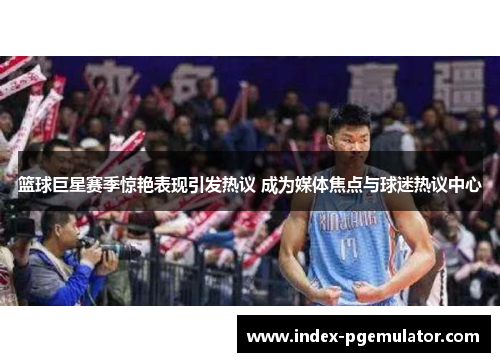 篮球巨星赛季惊艳表现引发热议 成为媒体焦点与球迷热议中心