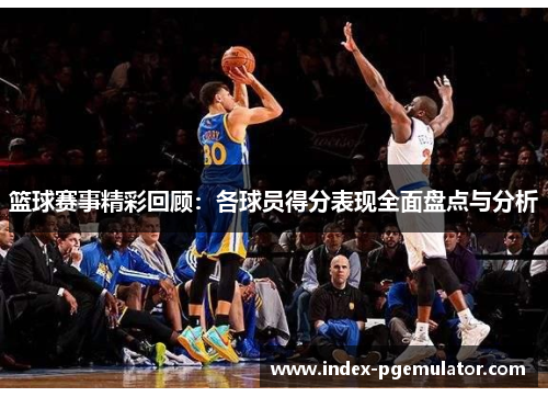 篮球赛事精彩回顾：各球员得分表现全面盘点与分析