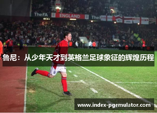 鲁尼：从少年天才到英格兰足球象征的辉煌历程