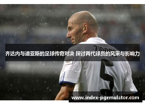 齐达内与迪亚斯的足球传奇对决 探讨两代球员的风采与影响力