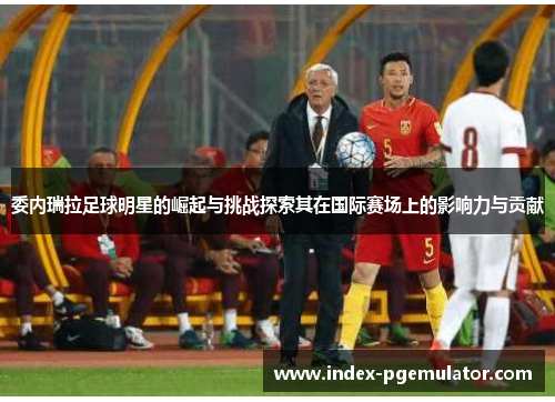 委内瑞拉足球明星的崛起与挑战探索其在国际赛场上的影响力与贡献