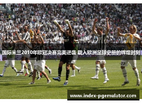 国际米兰2010年欧冠决赛完美逆袭 载入欧洲足球史册的辉煌时刻