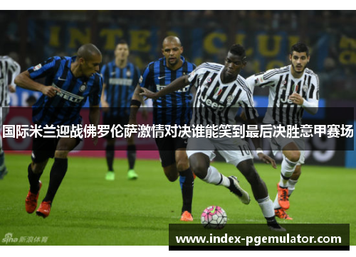 国际米兰迎战佛罗伦萨激情对决谁能笑到最后决胜意甲赛场