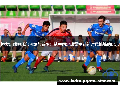恒大足球俱乐部困境与转型：从中国足球霸主到新时代挑战的启示