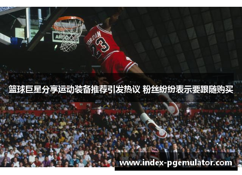 篮球巨星分享运动装备推荐引发热议 粉丝纷纷表示要跟随购买
