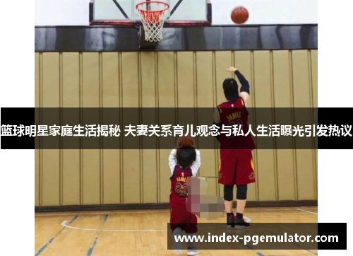 篮球明星家庭生活揭秘 夫妻关系育儿观念与私人生活曝光引发热议