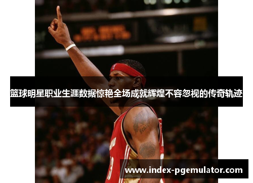 篮球明星职业生涯数据惊艳全场成就辉煌不容忽视的传奇轨迹