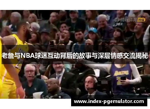 老詹与NBA球迷互动背后的故事与深层情感交流揭秘