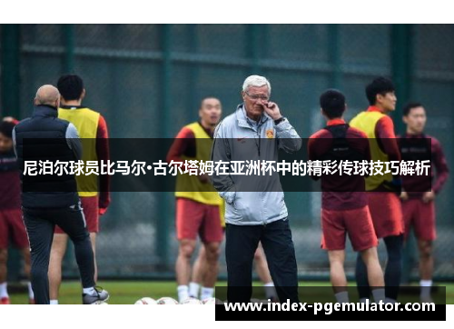 尼泊尔球员比马尔·古尔塔姆在亚洲杯中的精彩传球技巧解析