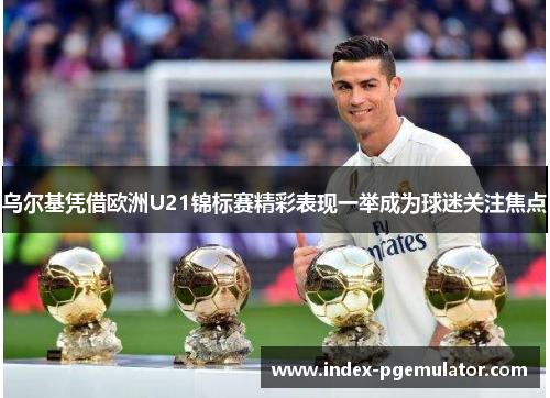 乌尔基凭借欧洲U21锦标赛精彩表现一举成为球迷关注焦点