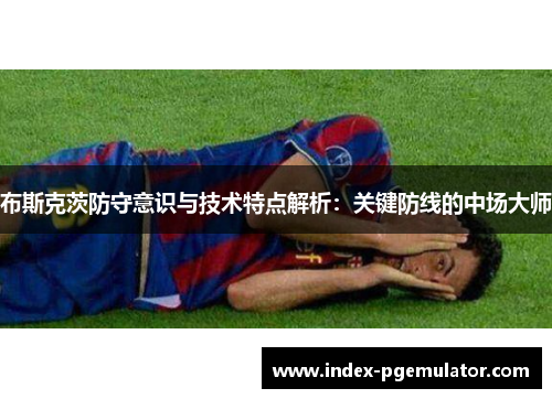 布斯克茨防守意识与技术特点解析：关键防线的中场大师