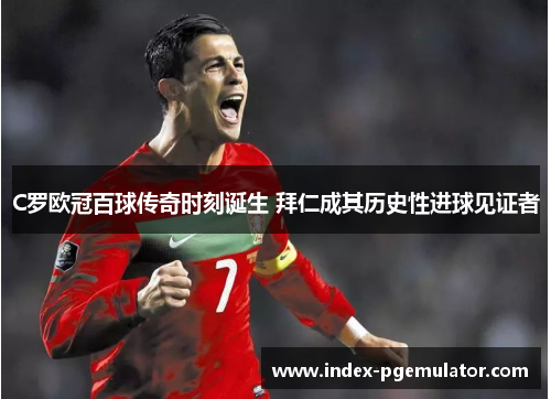 C罗欧冠百球传奇时刻诞生 拜仁成其历史性进球见证者