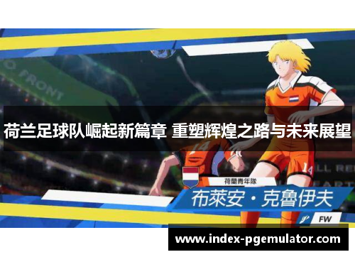 荷兰足球队崛起新篇章 重塑辉煌之路与未来展望