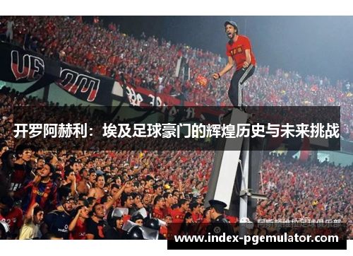 开罗阿赫利：埃及足球豪门的辉煌历史与未来挑战