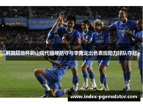 韩国超级杯蔚山现代强硬防守与李青龙出色表现助力球队夺冠