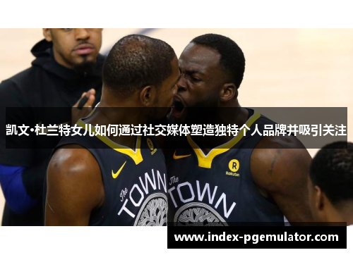 凯文·杜兰特女儿如何通过社交媒体塑造独特个人品牌并吸引关注