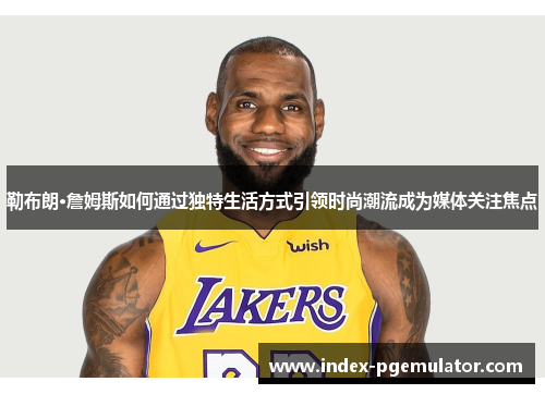 勒布朗·詹姆斯如何通过独特生活方式引领时尚潮流成为媒体关注焦点