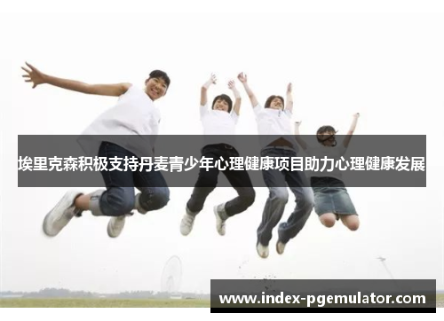 埃里克森积极支持丹麦青少年心理健康项目助力心理健康发展