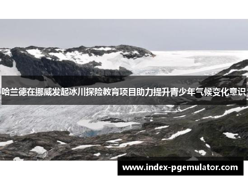 哈兰德在挪威发起冰川探险教育项目助力提升青少年气候变化意识