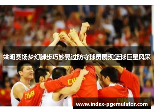 姚明赛场梦幻脚步巧妙晃过防守球员展现篮球巨星风采