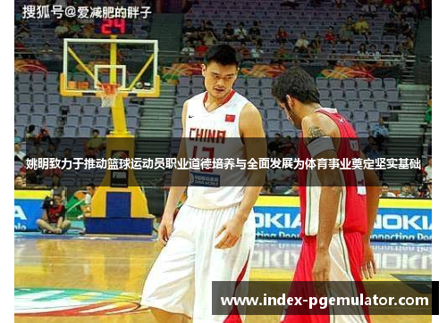 姚明致力于推动篮球运动员职业道德培养与全面发展为体育事业奠定坚实基础