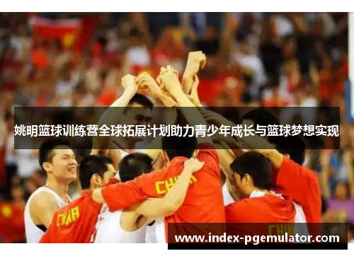姚明篮球训练营全球拓展计划助力青少年成长与篮球梦想实现
