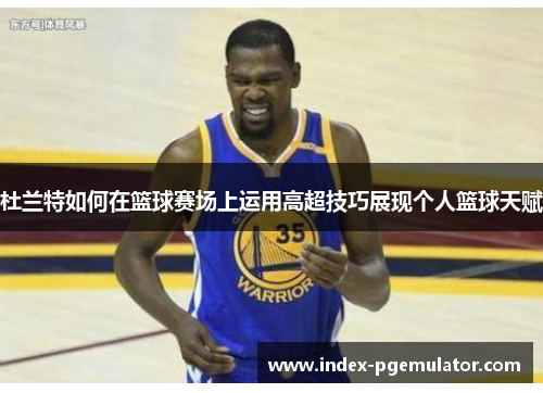 杜兰特如何在篮球赛场上运用高超技巧展现个人篮球天赋