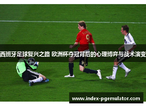 西班牙足球复兴之路 欧洲杯夺冠背后的心理博弈与战术演变