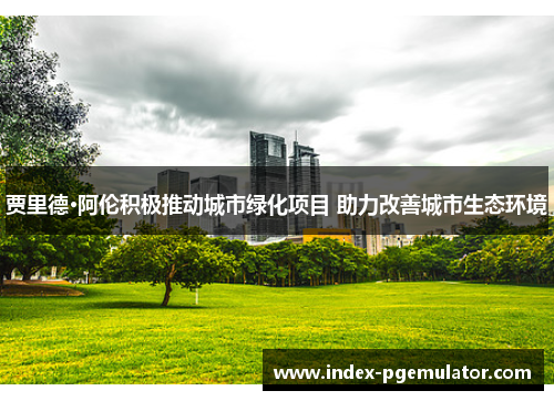 贾里德·阿伦积极推动城市绿化项目 助力改善城市生态环境