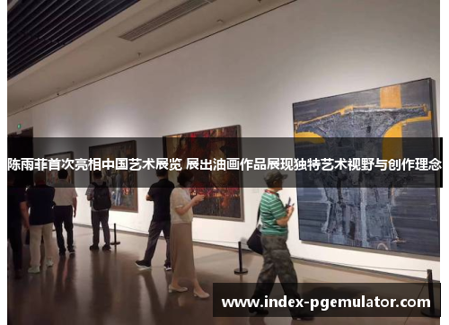 陈雨菲首次亮相中国艺术展览 展出油画作品展现独特艺术视野与创作理念