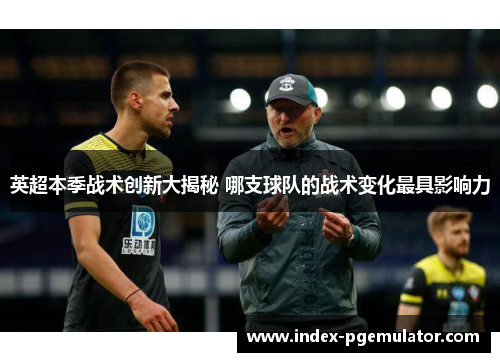 英超本季战术创新大揭秘 哪支球队的战术变化最具影响力