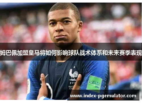 姆巴佩加盟皇马将如何影响球队战术体系和未来赛季表现
